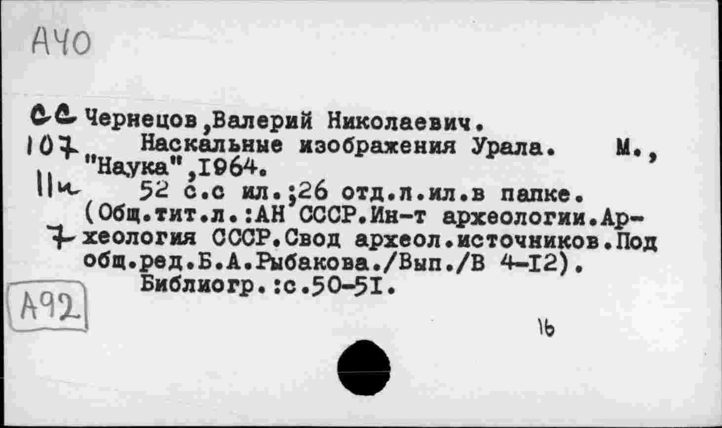 ﻿MO
C'fir Чернецов,Валерий Николаевич.
104- Наскальные изображения Урала. М..
■ і “Наука" ,1964.
Пк 52 с.с ил.;2б отд.п.ил.в папке.
(Общ.тит.л•:АН СССР.Ин-т археологии.Ар-^хеология СССР.Свод археол.источников.Под общ.ред.Б.А.Рыбакова./Вып./В 4-12).
Библиогр.:с.50-51.
CÄn
ïb